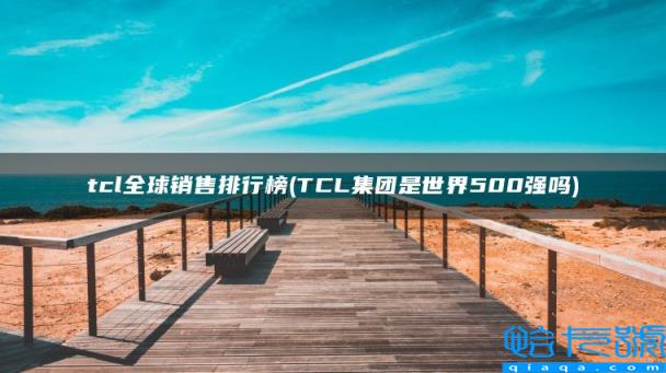 TCL集团是世界500强吗，tcl全球销售排行榜(附2022年最新排行榜前十名单)