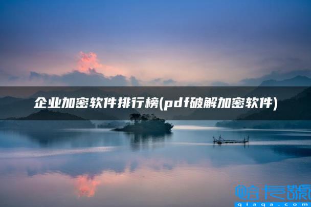 企业加密软件排行榜，pdf破解加密软件(附2022年最新排名前十榜单)