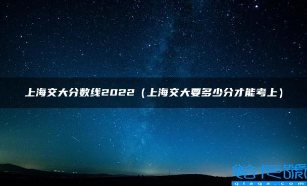 上海交大分数线2022，上海交大要多少分才能考上(附2022年最新排行榜前十名单)