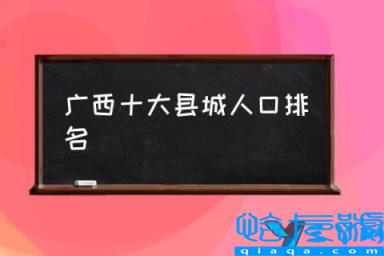 广西各县份人口，广西十大县城人口排名，广西省户藉人口(附2022年最新排行榜前十名单)