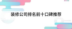 装修公司排名前十口碑推荐，国内装修公司排名前十强(附2022年最新排名前十榜单)